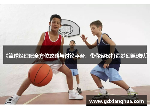 《篮球经理吧全方位攻略与讨论平台，带你轻松打造梦幻篮球队》